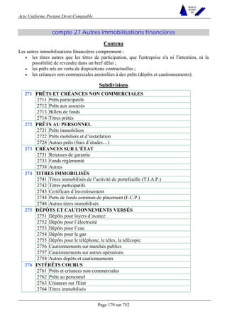 Acte Uniforme Portant Droit Comptable 
Page 179 sur 752 
NOUVELLES 
METHODES 
SARL 
compte 27 Autres immobilisations financières 
Contenu 
Les autres immobilisations financières comprennent : 
• les titres autres que les titres de participation, que l'entreprise n'a ni l'intention, ni la 
possibilité de revendre dans un bref délai ; 
• les prêts nés en vertu de dispositions contractuelles ; 
• les créances non commerciales assimilées à des prêts (dépôts et cautionnements). 
Subdivisions 
PRÊTS ET CRÉANCES NON COMMERCIALES 
2711 Prêts participatifs 
2712 Prêts aux associés 
2713 Billets de fonds 
271 
2714 Titres prêtés 
PRÊTS AU PERSONNEL 
2721 Prêts immobiliers 
2722 Prêts mobiliers et d’installation 
272 
2728 Autres prêts (frais d’études…) 
CRÉANCES SUR L’ÉTAT 
2731 Retenues de garantie 
2733 Fonds réglementé 
273 
2738 Autres 
TITRES IMMOBILISÉS 
2741 Titres immobilisés de l’activité de portefeuille (T.I.A.P.) 
2742 Titres participatifs 
2743 Certificats d’investissement 
2744 Parts de fonds commun de placement (F.C.P.) 
274 
2748 Autres titres immobilisés 
DÉPÔTS ET CAUTIONNEMENTS VERSÉS 
2751 Dépôts pour loyers d’avance 
2752 Dépôts pour l’électricité 
2753 Dépôts pour l’eau 
2754 Dépôts pour le gaz 
2755 Dépôts pour le téléphone, le télex, la télécopie 
2756 Cautionnements sur marchés publics 
2757 Cautionnements sur autres opérations 
275 
2758 Autres dépôts et cautionnements 
INTÉRÊTS COURUS 
2761 Prêts et créances non commerciales 
2762 Prêts au personnel 
2763 Créances sur l'Etat 
276 
2764 Titres immobilisés 
 