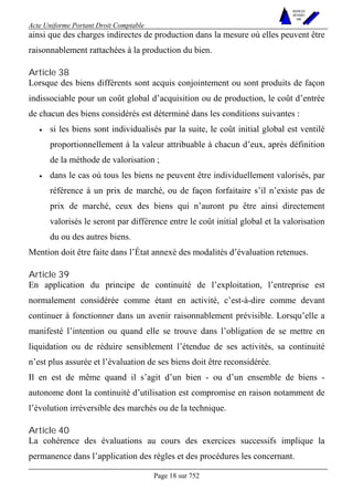 Acte Uniforme Portant Droit Comptable 
Page 18 sur 752 
NOUVELLES 
METHODES 
SARL 
ainsi que des charges indirectes de production dans la mesure où elles peuvent être 
raisonnablement rattachées à la production du bien. 
Article 38 
Lorsque des biens différents sont acquis conjointement ou sont produits de façon 
indissociable pour un coût global d’acquisition ou de production, le coût d’entrée 
de chacun des biens considérés est déterminé dans les conditions suivantes : 
• si les biens sont individualisés par la suite, le coût initial global est ventilé 
proportionnellement à la valeur attribuable à chacun d’eux, après définition 
de la méthode de valorisation ; 
• dans le cas où tous les biens ne peuvent être individuellement valorisés, par 
référence à un prix de marché, ou de façon forfaitaire s’il n’existe pas de 
prix de marché, ceux des biens qui n’auront pu être ainsi directement 
valorisés le seront par différence entre le coût initial global et la valorisation 
du ou des autres biens. 
Mention doit être faite dans l’État annexé des modalités d’évaluation retenues. 
Article 39 
En application du principe de continuité de l’exploitation, l’entreprise est 
normalement considérée comme étant en activité, c’est-à-dire comme devant 
continuer à fonctionner dans un avenir raisonnablement prévisible. Lorsqu’elle a 
manifesté l’intention ou quand elle se trouve dans l’obligation de se mettre en 
liquidation ou de réduire sensiblement l’étendue de ses activités, sa continuité 
n’est plus assurée et l’évaluation de ses biens doit être reconsidérée. 
Il en est de même quand il s’agit d’un bien - ou d’un ensemble de biens - 
autonome dont la continuité d’utilisation est compromise en raison notamment de 
l’évolution irréversible des marchés ou de la technique. 
Article 40 
La cohérence des évaluations au cours des exercices successifs implique la 
permanence dans l’application des règles et des procédures les concernant. 
 