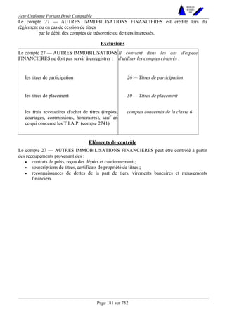 Acte Uniforme Portant Droit Comptable 
Page 181 sur 752 
NOUVELLES 
METHODES 
SARL 
Le compte 27 — AUTRES IMMOBILISATIONS FINANCIERES est crédité lors du 
règlement ou en cas de cession de titres 
par le débit des comptes de trésorerie ou de tiers intéressés. 
Exclusions 
Le compte 27 — AUTRES IMMOBILISATIONS 
FINANCIERES ne doit pas servir à enregistrer : 
Il convient dans les cas d'espèce 
d'utiliser les comptes ci-après : 
les titres de participation 26 — Titres de participation 
les titres de placement 50 — Titres de placement 
les frais accessoires d'achat de titres (impôts, 
courtages, commissions, honoraires), sauf en 
ce qui concerne les T.I.A.P. (compte 2741) 
comptes concernés de la classe 6 
Eléments de contrôle 
Le compte 27 — AUTRES IMMOBILISATIONS FINANCIERES peut être contrôlé à partir 
des recoupements provenant des : 
• contrats de prêts, reçus des dépôts et cautionnement ; 
• souscriptions de titres, certificats de propriété de titres ; 
• reconnaissances de dettes de la part de tiers, virements bancaires et mouvements 
financiers. 
 