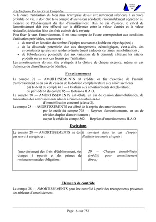 Acte Uniforme Portant Droit Comptable 
Page 184 sur 752 
NOUVELLES 
METHODES 
SARL 
Si la durée d'utilisation du bien dans l'entreprise devait être nettement inférieure à sa durée 
probable de vie, il doit être tenu compte d'une valeur résiduelle raisonnablement appréciée au 
moment de l'établissement du plan d'amortissement. Dans le cas d'espèce, le calcul de 
l'amortissement doit être effectué sur la différence entre la valeur d'entrée et la valeur 
résiduelle, déduction faite des frais estimés de la revente. 
Pour fixer le taux d'amortissement, il est tenu compte de l'usure correspondant aux conditions 
d'utilisation prévisibles, notamment : 
• du travail en fonction du nombre d'équipes tournantes (double ou triple équipes) ; 
• de la désuétude potentielle due aux changements technologiques, c'est-à-dire, des 
circonstances qui peuvent rendre prématurément caduques certaines immobilisations ; 
• de l'obsolescence potentielle due aux variations de la demande affectant les articles 
produits ou les services fournis par l'utilisation. 
Les amortissements doivent être pratiqués à la clôture de chaque exercice, même en cas 
d'absence ou d'insuffisance de bénéfice. 
Fonctionnement 
Le compte 28 — AMORTISSEMENTS est crédité, en fin d'exercice de l'annuité 
d'amortissement ou en cas de cession de la dotation complémentaire aux amortissements 
par le débit du compte 681 — Dotations aux amortissements d'exploitation ; 
ou par le débit du compte 85 — Dotations H.A.O. 
Le compte 28 — AMORTISSEMENTS est débité, en cas de cession d'immobilisation, de 
l'annulation des amortissements relatifs à l'immobilisation cédée 
d'immobilisation concerné (classe 2). 
Le compte 28 — AMORTISSEMENTS est débité de la reprise des amortissements 
par le crédit du compte 798 — Reprises d'amortissements, en cas de 
révision du plan d'amortissement ; 
ou par le crédit du compte 862 — Reprises d'amortissements H.A.O. 
Exclusions 
Le compte 28 — AMORTISSEMENTS ne doit 
pas servir à enregistrer : 
Il convient dans le cas d'espèce 
d'utiliser le compte ci-après : 
l'amortissement des frais d'établissement, des 
charges à répartir et des primes de 
remboursement des obligations 
20 — Charges immobilisées 
(crédité, pour amortissement 
direct) 
Eléments de contrôle 
Le compte 28 — AMORTISSEMENTS peut être contrôlé à partir des recoupements provenant 
des tableaux d'amortissement. 
 