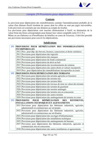 Acte Uniforme Portant Droit Comptable 
Page 185 sur 752 
NOUVELLES 
METHODES 
SARL 
compte 29 Provisions pour dépréciation 
Contenu 
La provision pour dépréciation des immobilisations constate l'amoindrissement probable de la 
valeur d'un élément d'actif résultant de causes dont les effets ne sont pas jugés irréversibles. 
Cette provision est constatée par une dotation au compte de résultat. 
Les provisions pour dépréciation sont inscrites distinctement à l'actif, en diminution de la 
valeur brute des biens correspondants pour donner leur valeur comptable nette (V.C.N.). 
Même en cas d'absence ou d'insuffisance de bénéfice au cours de l'exercice, il doit être procédé 
aux provisions nécessaires pour couvrir les dépréciations. 
Subdivisions 
PROVISIONS POUR DÉPRÉCIATION DES IMMOBILISATIONS 
INCORPORELLES 
2912 Prov. pour dép. des brevets, licences, concessions et droits similaires 
2913 Provisions pour dépréciation des logiciels 
2914 Provisions pour dépréciation des marques 
2915 Provisions pour dépréciation du fonds commercial 
2916 Provisions pour dépréciation du droit au bail 
2917 Provisions pour dépréciation des investissements de création 
2918 Provisions pour dépréciation des autres droits et valeurs incorporels 
291 
2919 Prov. pour dépréciation des immobilisations incorporelles en cours 
PROVISIONS POUR DÉPRÉCIATION DES TERRAINS 
2921 Provisions pour dépréciation des terrains agricoles et forestiers 
2922 Provisions pour dépréciation des terrains nus 
2923 Provisions pour dépréciation des terrains bâtis 
2924 Provisions pour dépréciation des travaux de mise en valeur des terrains 
2925 Provisions pour dépréciation des terrains de gisement 
2926 Provisions pour dépréciation des terrains aménagés 
2927 Provisions pour dépréciation des terrains mis en concession 
2928 Provisions pour dépréciation des autres terrains 
292 
2929 Provisions pour dépréciation des aménagements de terrains en cours 
PROVISIONS POUR DÉPRÉCIATION DES BÂTIMENTS, 
INSTALLATIONS TECHNIQUES ET AGENCEMENTS 
2931 Provisions pour dépréciation des bâtiments industriels, agricoles, 
administratifs et commerciaux sur sol propre 
2932 Provisions pour dépréciation des bâtiments industriels, agricoles, 
administratifs et commerciaux sur sol d'autrui 
2933 Provisions pour dépréciation des ouvrages d'infrastructures 
2934 Provisions pour dépréciation des installations techniques 
2935 Provisions pour dépréciation des aménagements de bureaux 
2937 Provisions pour dépréciation des bâtiments industriels, agricoles et 
commerciaux mis en concession 
293 
2938 Provisions pour dépréciation des autres installations et agencements 
 