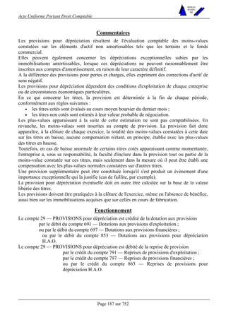Acte Uniforme Portant Droit Comptable 
Page 187 sur 752 
NOUVELLES 
METHODES 
SARL 
Commentaires 
Les provisions pour dépréciation résultent de l'évaluation comptable des moins-values 
constatées sur les éléments d'actif non amortissables tels que les terrains et le fonds 
commercial. 
Elles peuvent également concerner les dépréciations exceptionnelles subies par les 
immobilisations amortissables, lorsque ces dépréciations ne peuvent raisonnablement être 
inscrites aux comptes d'amortissement, en raison de leur caractère définitif. 
A la différence des provisions pour pertes et charges, elles expriment des corrections d'actif de 
sens négatif. 
Les provisions pour dépréciation dépendent des conditions d'exploitation de chaque entreprise 
ou de circonstances économiques particulières. 
En ce qui concerne les titres, la provision est déterminée à la fin de chaque période, 
conformément aux règles suivantes : 
• les titres cotés sont évalués au cours moyen boursier du dernier mois ; 
• les titres non cotés sont estimés à leur valeur probable de négociation. 
Les plus-values apparaissant à la suite de cette estimation ne sont pas comptabilisées. En 
revanche, les moins-values sont inscrites au compte de provision. La provision fait donc 
apparaître, à la clôture de chaque exercice, la totalité des moins-values constatées à cette date 
sur les titres en baisse, aucune compensation n'étant, en principe, établie avec les plus-values 
des titres en hausse. 
Toutefois, en cas de baisse anormale de certains titres cotés apparaissant comme momentanée, 
l'entreprise a, sous sa responsabilité, la faculté d'inclure dans la provision tout ou partie de la 
moins-value constatée sur ces titres, mais seulement dans la mesure où il peut être établi une 
compensation avec les plus-values normales constatées sur d'autres titres. 
Une provision supplémentaire peut être constituée lorsqu'il s'est produit un événement d'une 
importance exceptionnelle qui la justifie (cas de faillite, par exemple). 
La provision pour dépréciation éventuelle doit en outre être calculée sur la base de la valeur 
libérée des titres. 
Les provisions doivent être pratiquées à la clôture de l'exercice, même en l'absence de bénéfice, 
aussi bien sur les immobilisations acquises que sur celles en cours de fabrication. 
Fonctionnement 
Le compte 29 — PROVISIONS pour dépréciation est crédité de la dotation aux provisions 
par le débit du compte 691 — Dotations aux provisions d'exploitation ; 
ou par le débit du compte 697 — Dotations aux provisions financières ; 
ou par le débit du compte 853 — Dotations aux provisions pour dépréciation 
H.A.O. 
Le compte 29 — PROVISIONS pour dépréciation est débité de la reprise de provision 
par le crédit du compte 791 — Reprises de provisions d'exploitation ; 
par le crédit du compte 797 — Reprises de provisions financières ; 
ou par le crédit du compte 863 — Reprises de provisions pour 
dépréciation H.A.O. 
 