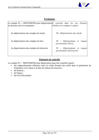 Acte Uniforme Portant Droit Comptable 
Page 188 sur 752 
NOUVELLES 
METHODES 
SARL 
Exclusions 
Le compte 29 — PROVISIONS pour dépréciation 
ne doit pas servir à enregistrer : 
Il convient dans les cas d'espèce 
d'utiliser les comptes ci-après : 
les dépréciations des comptes de stocks 39 – Dépréciations des stocks 
les dépréciations des comptes de tiers 49 – Dépréciations et risques 
provisionnés (Tiers) 
les dépréciations des comptes de trésorerie 59 – Dépréciations et risques 
provisionnés (Trésorerie) 
Eléments de contrôle 
Le compte 29 — PROVISIONS pour dépréciation peut être contrôlé à partir : 
• des rapprochements effectués entre la valeur d'entrée des actifs dans le patrimoine de 
l'entreprise et la valeur à la date de clôture de l'exercice ; 
• de factures ; 
• de l'argus ; 
• du livre d'inventaire. 
 