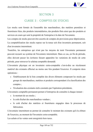 Acte Uniforme Portant Droit Comptable 
Page 189 sur 752 
NOUVELLES 
METHODES 
SARL 
SECTION 3 
CLASSE 3 : COMPTES DE STOCKS 
Les stocks sont formés de l'ensemble des marchandises, des matières premières et 
fournitures liées, des produits intermédiaires, des produits finis ainsi que des produits et 
services en cours qui sont la propriété de l'entreprise à la date de l'inventaire. 
Les comptes de stocks peuvent être assortis de comptes de provisions pour dépréciation. 
La comptabilisation des stocks repose sur la tenue soit d'un inventaire permanent, soit 
d'un inventaire intermittent. 
Toutefois, les entreprises qui n'ont pas les moyens de tenir l'inventaire permanent 
peuvent recourir au système de l'inventaire intermittent. Dans ce cas, en fin de période, 
elles doivent passer les écritures faisant apparaître les variations de stocks de cette 
période, pour retrouver le schéma comptable demandé. 
L'inventaire physique est un inventaire extra-comptable c'est-à-dire un récolement 
matériel des existants effectué au moins une fois pendant l'exercice. Il comporte deux 
opérations : 
• l'établissement de la liste complète des divers éléments composant les stocks par 
groupe de marchandises, matières et produits correspondant à la classification des 
comptes ; 
• l'évaluation des existants réels constatés par l'opération précédente. 
L'inventaire comptable permanent permet à l'entreprise de connaître à chaque instant : 
• le montant de ses stocks ; 
• le coût d'achat des marchandises vendues ; 
• le coût d'achat des matières et fournitures engagées dans le processus de 
fabrication. 
L'inventaire intermittent ne permet de connaître le montant des existants qu'à la clôture 
de l'exercice, au moment de l'inventaire extra-comptable. 
Les achats et les ventes sont enregistrés hors taxes. 
 