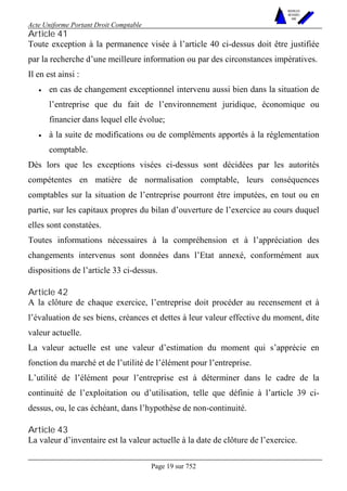 Acte Uniforme Portant Droit Comptable 
Page 19 sur 752 
NOUVELLES 
METHODES 
SARL 
Article 41 
Toute exception à la permanence visée à l’article 40 ci-dessus doit être justifiée 
par la recherche d’une meilleure information ou par des circonstances impératives. 
Il en est ainsi : 
• en cas de changement exceptionnel intervenu aussi bien dans la situation de 
l’entreprise que du fait de l’environnement juridique, économique ou 
financier dans lequel elle évolue; 
• à la suite de modifications ou de compléments apportés à la réglementation 
comptable. 
Dès lors que les exceptions visées ci-dessus sont décidées par les autorités 
compétentes en matière de normalisation comptable, leurs conséquences 
comptables sur la situation de l’entreprise pourront être imputées, en tout ou en 
partie, sur les capitaux propres du bilan d’ouverture de l’exercice au cours duquel 
elles sont constatées. 
Toutes informations nécessaires à la compréhension et à l’appréciation des 
changements intervenus sont données dans l’Etat annexé, conformément aux 
dispositions de l’article 33 ci-dessus. 
Article 42 
A la clôture de chaque exercice, l’entreprise doit procéder au recensement et à 
l’évaluation de ses biens, créances et dettes à leur valeur effective du moment, dite 
valeur actuelle. 
La valeur actuelle est une valeur d’estimation du moment qui s’apprécie en 
fonction du marché et de l’utilité de l’élément pour l’entreprise. 
L’utilité de l’élément pour l’entreprise est à déterminer dans le cadre de la 
continuité de l’exploitation ou d’utilisation, telle que définie à l’article 39 ci-dessus, 
ou, le cas échéant, dans l’hypothèse de non-continuité. 
Article 43 
La valeur d’inventaire est la valeur actuelle à la date de clôture de l’exercice. 
 