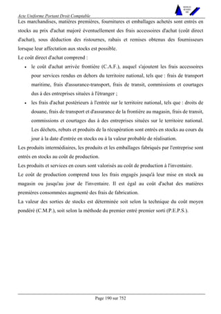 Acte Uniforme Portant Droit Comptable 
Page 190 sur 752 
NOUVELLES 
METHODES 
SARL 
Les marchandises, matières premières, fournitures et emballages achetés sont entrés en 
stocks au prix d'achat majoré éventuellement des frais accessoires d'achat (coût direct 
d'achat), sous déduction des ristournes, rabais et remises obtenus des fournisseurs 
lorsque leur affectation aux stocks est possible. 
Le coût direct d'achat comprend : 
• le coût d'achat arrivée frontière (C.A.F.), auquel s'ajoutent les frais accessoires 
pour services rendus en dehors du territoire national, tels que : frais de transport 
maritime, frais d'assurance-transport, frais de transit, commissions et courtages 
dus à des entreprises situées à l'étranger ; 
• les frais d'achat postérieurs à l'entrée sur le territoire national, tels que : droits de 
douane, frais de transport et d'assurance de la frontière au magasin, frais de transit, 
commissions et courtages dus à des entreprises situées sur le territoire national. 
Les déchets, rebuts et produits de la récupération sont entrés en stocks au cours du 
jour à la date d'entrée en stocks ou à la valeur probable de réalisation. 
Les produits intermédiaires, les produits et les emballages fabriqués par l'entreprise sont 
entrés en stocks au coût de production. 
Les produits et services en cours sont valorisés au coût de production à l'inventaire. 
Le coût de production comprend tous les frais engagés jusqu'à leur mise en stock au 
magasin ou jusqu'au jour de l'inventaire. Il est égal au coût d'achat des matières 
premières consommées augmenté des frais de fabrication. 
La valeur des sorties de stocks est déterminée soit selon la technique du coût moyen 
pondéré (C.M.P.), soit selon la méthode du premier entré premier sorti (P.E.P.S.). 
 
