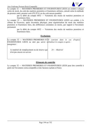 Acte Uniforme Portant Droit Comptable 
Page 194 sur 752 
NOUVELLES 
METHODES 
SARL 
Le compte 32 — MATIERES PREMIERES ET FOURNITURES LIEES est crédité à chaque 
sortie de stock, du coût des matières premières et fournitures utilisées, calculé selon la méthode 
du premier entré, premier sorti (P.E.P.S.) ou du coût moyen pondéré 
par le débit du compte 6032 — Variations des stocks de matières premières et 
fournitures liées. 
Le compte 32 — MATIERES PREMIERES ET FOURNITURES LIEES est crédité, à la 
clôture de l'exercice, après inventaire physique, pour régularisation du stock des matières 
premières et fournitures liées, des différences constatées en moins, par rapport à l'inventaire 
permanent 
par le débit du compte 6032 — Variations des stocks de matières premières et 
fournitures liées. 
Exclusions 
Le compte 32 — MATIERES PREMIERES ET 
FOURNITURES LIEES ne doit pas servir à 
enregistrer : 
Il convient dans le cas d'espèce 
d'utiliser le compte ci-après : 
le matériel de remplacement ou de réserve qui 
n'est pas encore en service 
24 — Matériel 
Eléments de contrôle 
Le compte 32 — MATIERES PREMIERES ET FOURNITURES LIEES peut être contrôlé à 
partir de l'inventaire extra-comptable et des factures (achats et frais). 
 