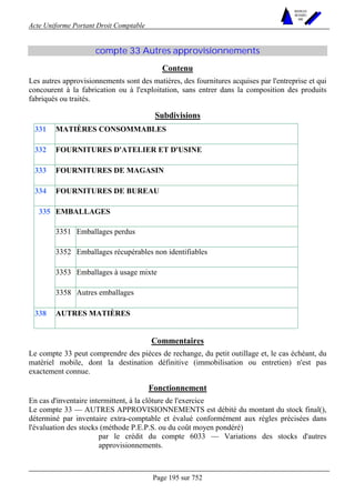 Acte Uniforme Portant Droit Comptable 
Page 195 sur 752 
NOUVELLES 
METHODES 
SARL 
compte 33 Autres approvisionnements 
Contenu 
Les autres approvisionnements sont des matières, des fournitures acquises par l'entreprise et qui 
concourent à la fabrication ou à l'exploitation, sans entrer dans la composition des produits 
fabriqués ou traités. 
Subdivisions 
331 MATIÈRES CONSOMMABLES 
332 FOURNITURES D'ATELIER ET D'USINE 
333 FOURNITURES DE MAGASIN 
334 FOURNITURES DE BUREAU 
EMBALLAGES 
3351 Emballages perdus 
3352 Emballages récupérables non identifiables 
3353 Emballages à usage mixte 
335 
3358 Autres emballages 
338 AUTRES MATIÈRES 
Commentaires 
Le compte 33 peut comprendre des pièces de rechange, du petit outillage et, le cas échéant, du 
matériel mobile, dont la destination définitive (immobilisation ou entretien) n'est pas 
exactement connue. 
Fonctionnement 
En cas d'inventaire intermittent, à la clôture de l'exercice 
Le compte 33 — AUTRES APPROVISIONNEMENTS est débité du montant du stock final(), 
déterminé par inventaire extra-comptable et évalué conformément aux règles précisées dans 
l'évaluation des stocks (méthode P.E.P.S. ou du coût moyen pondéré) 
par le crédit du compte 6033 — Variations des stocks d'autres 
approvisionnements. 
 