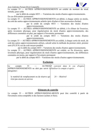 Acte Uniforme Portant Droit Comptable 
Page 196 sur 752 
NOUVELLES 
METHODES 
SARL 
Le compte 33 — AUTRES APPROVISIONNEMENTS est crédité du montant du stock 
initial(), pour solde 
par le débit du compte 6033 — Variations des stocks d'autres approvisionnements. 
En cas d'inventaire permanent : 
Le compte 33 — AUTRES APPROVISIONNEMENTS est débité, à chaque entrée en stocks, 
du coût des autres approvisionnements achetés (prix d'achat et frais accessoires d'achat) 
par le crédit du compte 6033 — Variations des stocks d'autres 
approvisionnements. 
Le compte 33 — AUTRES APPROVISIONNEMENTS est débité, à la clôture de l'exercice, 
après inventaire physique, pour régularisation du stock d'autres approvisionnements, des 
différences constatées en plus, par rapport à l'inventaire permanent 
par le crédit du compte 6033 — Variations des stocks d'autres 
approvisionnements. 
Le compte 33 — AUTRES APPROVISIONNEMENTS est crédité, à chaque sortie de stock, du 
coût des autres approvisionnements utilisés, calculé selon la méthode du premier entré, premier 
sorti (P.E.P.S.) ou du coût moyen pondéré 
par le débit du compte 6033 – Variations des stocks d'autres approvisionnements. 
Le compte 33 – AUTRES APPROVISIONNEMENTS est crédité, en fin d'exercice, après 
inventaire physique, pour régularisation du stock d'autres approvisionnements, des différences 
constatées en moins, par rapport à l'inventaire permanent 
par le débit du compte 6033 – Variations des stocks d'autres approvisionnements. 
Exclusions 
Le compte 33 — AUTRES 
APPROVISIONNEMENTS ne doit pas servir à 
enregistrer : 
Il convient dans le cas d'espèce 
d'utiliser le compte ci-après : 
le matériel de remplacement ou de réserve qui 
n'est pas encore en service 
24 — Matériel 
Eléments de contrôle 
Le compte 33 – AUTRES APPROVISIONNE-MENTS peut être contrôlé à partir de 
l'inventaire extra-comptable et des factures (achats et frais). 
 