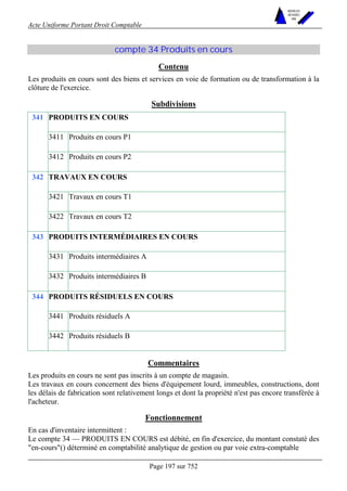 Acte Uniforme Portant Droit Comptable 
Page 197 sur 752 
NOUVELLES 
METHODES 
SARL 
compte 34 Produits en cours 
Contenu 
Les produits en cours sont des biens et services en voie de formation ou de transformation à la 
clôture de l'exercice. 
Subdivisions 
PRODUITS EN COURS 
3411 Produits en cours P1 
341 
3412 Produits en cours P2 
TRAVAUX EN COURS 
3421 Travaux en cours T1 
342 
3422 Travaux en cours T2 
PRODUITS INTERMÉDIAIRES EN COURS 
3431 Produits intermédiaires A 
343 
3432 Produits intermédiaires B 
PRODUITS RÉSIDUELS EN COURS 
3441 Produits résiduels A 
344 
3442 Produits résiduels B 
Commentaires 
Les produits en cours ne sont pas inscrits à un compte de magasin. 
Les travaux en cours concernent des biens d'équipement lourd, immeubles, constructions, dont 
les délais de fabrication sont relativement longs et dont la propriété n'est pas encore transférée à 
l'acheteur. 
Fonctionnement 
En cas d'inventaire intermittent : 
Le compte 34 — PRODUITS EN COURS est débité, en fin d'exercice, du montant constaté des 
"en-cours"() déterminé en comptabilité analytique de gestion ou par voie extra-comptable 
 