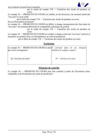 Acte Uniforme Portant Droit Comptable 
Page 198 sur 752 
NOUVELLES 
METHODES 
SARL 
par le crédit du compte 734 — Variations des stocks de produits en 
cours. 
Le compte 34 — PRODUITS EN COURS est crédité, en fin d'exercice, du montant initial des 
"en-cours"(), pour solde 
par le débit du compte 734 — Variations des stocks de produits en cours. 
En cas d'inventaire permanent : 
Le compte 34 — PRODUITS EN COURS est débité, à chaque incorporation des frais dans les 
"en-cours", du montant déterminé en comptabilité analytique de gestion 
par le crédit du compte 734 — Variations des stocks de produits en 
cours. 
Le compte 34 — PRODUITS EN COURS est crédité, à chaque sortie des "en-cours" achevés et 
transférés en produits finis ou intermédiaires au coût de production 
par le débit du compte 734 — Variations des stocks de produits en cours. 
Exclusions 
Le compte 34 — PRODUITS EN COURS ne doit 
pas servir à enregistrer : 
Il convient dans le cas d'espèce 
d'utiliser le compte ci-après : 
les "services en cours" 35 — Services en cours 
Eléments de contrôle 
Le compte 34 — PRODUITS EN COURS peut être contrôlé à partir de l'inventaire extra-comptable 
et de l'évaluation des coûts de production. 
 