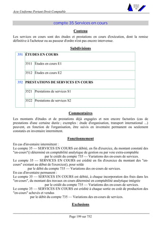 Acte Uniforme Portant Droit Comptable 
Page 199 sur 752 
NOUVELLES 
METHODES 
SARL 
compte 35 Services en cours 
Contenu 
Les services en cours sont des études et prestations en cours d'exécution, dont la remise 
définitive à l'acheteur ou au passeur d'ordre n'est pas encore intervenue. 
Subdivisions 
ÉTUDES EN COURS 
3511 Études en cours E1 
351 
3512 Études en cours E2 
PRESTATIONS DE SERVICES EN COURS 
3521 Prestations de services S1 
352 
3522 Prestations de services S2 
Commentaires 
Les montants d'études et de prestations déjà engagées et non encore facturées (cas de 
prestations d'une certaine durée ; exemples : étude d'organisation, transport international ...) 
peuvent, en fonction de l'organisation, être suivis en inventaire permanent ou seulement 
constatés en inventaire intermittent. 
Fonctionnement 
En cas d'inventaire intermittent : 
Le compte 35 — SERVICES EN COURS est débité, en fin d'exercice, du montant constaté des 
"en-cours"() déterminé en comptabilité analytique de gestion ou par voie extra-comptable 
par le crédit du compte 735 — Variations des en-cours de services. 
Le compte 35 — SERVICES EN COURS est crédité en fin d'exercice du montant des "en-cours" 
existant au début de l'exercice(), pour solde 
par le débit du compte 735 — Variations des en-cours de services. 
En cas d'inventaire permanent : 
Le compte 35 — SERVICES EN COURS est débité, à chaque incorporation des frais dans les 
"en-cours", du montant des travaux en cours déterminé en comptabilité analytique intégrée 
par le crédit du compte 735 — Variations des en-cours de services. 
Le compte 35 — SERVICES EN COURS est crédité à chaque sortie en coût de production des 
"en-cours" achevés et vendus 
par le débit du compte 735 — Variations des en-cours de services. 
Exclusions 
 