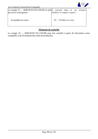 Acte Uniforme Portant Droit Comptable 
Page 200 sur 752 
NOUVELLES 
METHODES 
SARL 
Le compte 35 — SERVICES EN COURS ne doit 
pas servir à enregistrer : 
Il convient dans le cas d'espèce 
d'utiliser le compte ci-après : 
les produits en cours 34 — Produits en cours 
Eléments de contrôle 
Le compte 35 — SERVICES EN COURS peut être contrôlé à partir de l'inventaire extra-comptable 
et de l'évaluation des coûts de production. 
 