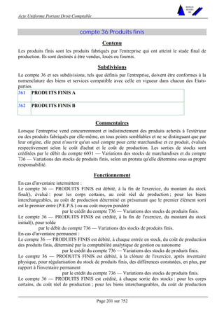 Acte Uniforme Portant Droit Comptable 
Page 201 sur 752 
NOUVELLES 
METHODES 
SARL 
compte 36 Produits finis 
Contenu 
Les produits finis sont les produits fabriqués par l'entreprise qui ont atteint le stade final de 
production. Ils sont destinés à être vendus, loués ou fournis. 
Subdivisions 
Le compte 36 et ses subdivisions, tels que définis par l'entreprise, doivent être conformes à la 
nomenclature des biens et services compatible avec celle en vigueur dans chacun des Etats-parties. 
361 PRODUITS FINIS A 
362 PRODUITS FINIS B 
Commentaires 
Lorsque l'entreprise vend concurremment et indistinctement des produits achetés à l'extérieur 
ou des produits fabriqués par elle-même, en tous points semblables et ne se distinguant que par 
leur origine, elle peut n'ouvrir qu'un seul compte pour cette marchandise et ce produit, évalués 
respectivement selon le coût d'achat et le coût de production. Les sorties de stocks sont 
créditées par le débit du compte 6031 — Variations des stocks de marchandises et du compte 
736 — Variations des stocks de produits finis, selon un prorata qu'elle détermine sous sa propre 
responsabilité. 
Fonctionnement 
En cas d'inventaire intermittent : 
Le compte 36 — PRODUITS FINIS est débité, à la fin de l'exercice, du montant du stock 
final(), évalué : pour les corps certains, au coût réel de production ; pour les biens 
interchangeables, au coût de production déterminé en présumant que le premier élément sorti 
est le premier entré (P.E.P.S.) ou au coût moyen pondéré 
par le crédit du compte 736 — Variations des stocks de produits finis. 
Le compte 36 — PRODUITS FINIS est crédité, à la fin de l'exercice, du montant du stock 
initial(), pour solde 
par le débit du compte 736 — Variations des stocks de produits finis. 
En cas d'inventaire permanent : 
Le compte 36 — PRODUITS FINIS est débité, à chaque entrée en stock, du coût de production 
des produits finis, déterminé par la comptabilité analytique de gestion ou autonome 
par le crédit du compte 736 — Variations des stocks de produits finis. 
Le compte 36 — PRODUITS FINIS est débité, à la clôture de l'exercice, après inventaire 
physique, pour régularisation du stock de produits finis, des différences constatées, en plus, par 
rapport à l'inventaire permanent 
par le crédit du compte 736 — Variations des stocks de produits finis. 
Le compte 36 — PRODUITS FINIS est crédité, à chaque sortie des stocks : pour les corps 
certains, du coût réel de production ; pour les biens interchangeables, du coût de production 
 