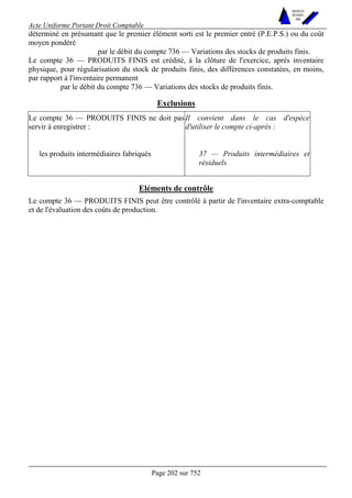 Acte Uniforme Portant Droit Comptable 
Page 202 sur 752 
NOUVELLES 
METHODES 
SARL 
déterminé en présumant que le premier élément sorti est le premier entré (P.E.P.S.) ou du coût 
moyen pondéré 
par le débit du compte 736 — Variations des stocks de produits finis. 
Le compte 36 — PRODUITS FINIS est crédité, à la clôture de l'exercice, après inventaire 
physique, pour régularisation du stock de produits finis, des différences constatées, en moins, 
par rapport à l'inventaire permanent 
par le débit du compte 736 — Variations des stocks de produits finis. 
Exclusions 
Le compte 36 — PRODUITS FINIS ne doit pas 
servir à enregistrer : 
Il convient dans le cas d'espèce 
d'utiliser le compte ci-après : 
les produits intermédiaires fabriqués 37 — Produits intermédiaires et 
résiduels 
Eléments de contrôle 
Le compte 36 — PRODUITS FINIS peut être contrôlé à partir de l'inventaire extra-comptable 
et de l'évaluation des coûts de production. 
 
