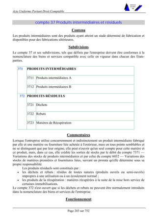 Acte Uniforme Portant Droit Comptable 
Page 203 sur 752 
NOUVELLES 
METHODES 
SARL 
compte 37 Produits intermédiaires et résiduels 
Contenu 
Les produits intermédiaires sont des produits ayant atteint un stade déterminé de fabrication et 
disponibles pour des fabrications ultérieures. 
Subdivisions 
Le compte 37 et ses subdivisions, tels que définis par l'entreprise doivent être conformes à la 
nomenclature des biens et services compatible avec celle en vigueur dans chacun des Etats-parties. 
PRODUITS INTERMÉDIAIRES 
3711 Produits intermédiaires A 
371 
3712 Produits intermédiaires B 
PRODUITS RÉSIDUELS 
3721 Déchets 
3722 Rebuts 
372 
3723 Matières de Récupération 
Commentaires 
Lorsque l'entreprise utilise concurremment et indistinctement un produit intermédiaire fabriqué 
par elle et une matière ou fourniture liée achetée à l'extérieur, mais en tous points semblables et 
ne se distinguant que par leur origine, elle peut n'ouvrir qu'un seul compte pour cette matière et 
ce produit, mais, dans ce cas, elle crédite les sorties de stocks par le débit du compte 7371 — 
Variations des stocks de produits intermédiaires et par celui du compte 6032 — Variations des 
stocks de matières premières et fournitures liées, suivant un prorata qu'elle détermine sous sa 
propre responsabilité. 
Les produits résiduels sont constitués par : 
• les déchets et rebuts : résidus de toutes natures (produits ouvrés ou semi-ouvrés) 
impropres à une utilisation ou à un écoulement normal ; 
• les produits de la récupération : matières récupérées à la suite de la mise hors service de 
certaines immobilisations. 
Le compte 372 n'est ouvert que si les déchets et rebuts ne peuvent être normalement introduits 
dans la nomenclature des biens et services de l'entreprise. 
Fonctionnement 
 