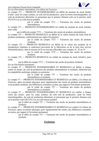 Acte Uniforme Portant Droit Comptable 
Page 204 sur 752 
NOUVELLES 
METHODES 
SARL 
En cas d'inventaire intermittent, à la clôture de l'exercice : 
Le compte 371 — PRODUITS INTERMEDIAIRES est débité du montant du stock final(), 
évalué : pour les corps certains, au coût réel de production ; pour les biens interchangeables, au 
coût de production déterminé en présumant que le premier élément sorti est le premier entré 
(P.E.P.S.) ou au coût moyen pondéré 
par le crédit du compte 7371 — Variations des stocks de produits 
intermédiaires. 
Le compte 371 — PRODUITS INTERMEDIAIRES est crédité du montant du stock initial(), 
pour solde 
par le débit du compte 7371 — Variations des stocks de produits intermédiaires 
Le compte 372 — PRODUITS RESIDUELS est débité de la valeur estimée du stock final de 
produits résiduels(), conformément aux règles d'évaluation 
par le crédit du compte 7372 — Variations des stocks de produits 
résiduels. 
Le compte 372 — PRODUITS RESIDUELS est débité de la valeur des produits de la 
récupération (matières et matériaux) provenant de la fabrication ou de la mise hors service 
d'immobilisations, dans la mesure où ils ne sont pas affectables aux comptes 31, 32 ou 33 
par le crédit du compte 7372 — Variations des stocks de produits 
résiduels. 
Le compte 372 — PRODUITS RESIDUELS est crédité du montant du stock initial(1), pour 
solde 
par le débit du compte 7372 — Variations des stocks de produits résiduels. 
En cas d'inventaire permanent : 
Le compte 37 — PRODUITS INTERMEDIAIRES ET RESIDUELS est débité, à chaque 
entrée en stocks, du coût de production des produits intermédiaires et résiduels, déterminé par 
la comptabilité analytique intégrée ou autonome 
par le crédit du compte 737 — Variations des stocks de produits 
intermédiaires et résiduels. 
Le compte 37 — PRODUITS INTERMEDIAIRES ET RESIDUELS est débité, à la clôture de 
l'exercice, après inventaire physique, pour régularisation des stocks de produits intermédiaires 
et de produits résiduels, des différences constatées en plus, par rapport à l'inventaire permanent 
par le crédit du compte 737 — Variations des stocks de produits 
intermédiaires et résiduels. 
Le compte 37 — PRODUITS INTERMEDIAIRES ET RESIDUELS est crédité, à chaque 
sortie des stocks : pour les corps certains, du coût réel de production ; pour les biens 
interchangeables, du coût de production déterminé en présumant que le premier élément sorti 
est le premier entré (P.E.P.S.) ou au coût moyen pondéré 
par le débit du compte 737 — Variations des stocks de produits intermédiaires et 
résiduels. 
Le compte 37 — PRODUITS INTERMEDIAIRES ET RESIDUELS est crédité à la clôture de 
l'exercice, après inventaire physique, pour régularisation des stocks, des différences constatées 
en moins, par rapport à l'inventaire permanent 
par le débit du compte 737 — Variations des stocks de produits intermédiaires et 
résiduels. 
Exclusions 
 