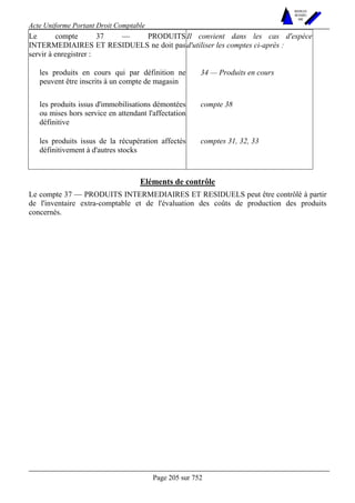 Acte Uniforme Portant Droit Comptable 
Page 205 sur 752 
NOUVELLES 
METHODES 
SARL 
Le compte 37 — PRODUITS 
INTERMEDIAIRES ET RESIDUELS ne doit pas 
servir à enregistrer : 
Il convient dans les cas d'espèce 
d'utiliser les comptes ci-après : 
les produits en cours qui par définition ne 
peuvent être inscrits à un compte de magasin 
34 — Produits en cours 
les produits issus d'immobilisations démontées 
ou mises hors service en attendant l'affectation 
définitive 
compte 38 
les produits issus de la récupération affectés 
définitivement à d'autres stocks 
comptes 31, 32, 33 
Eléments de contrôle 
Le compte 37 — PRODUITS INTERMEDIAIRES ET RESIDUELS peut être contrôlé à partir 
de l'inventaire extra-comptable et de l'évaluation des coûts de production des produits 
concernés. 
 