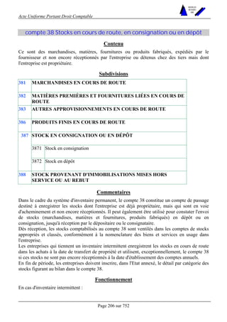 Acte Uniforme Portant Droit Comptable 
Page 206 sur 752 
NOUVELLES 
METHODES 
SARL 
compte 38 Stocks en cours de route, en consignation ou en dépôt 
Contenu 
Ce sont des marchandises, matières, fournitures ou produits fabriqués, expédiés par le 
fournisseur et non encore réceptionnés par l'entreprise ou détenus chez des tiers mais dont 
l'entreprise est propriétaire. 
Subdivisions 
381 MARCHANDISES EN COURS DE ROUTE 
382 MATIÈRES PREMIÈRES ET FOURNITURES LIÉES EN COURS DE 
ROUTE 
383 AUTRES APPROVISIONNEMENTS EN COURS DE ROUTE 
386 PRODUITS FINIS EN COURS DE ROUTE 
STOCK EN CONSIGNATION OU EN DÉPÔT 
3871 Stock en consignation 
387 
3872 Stock en dépôt 
388 STOCK PROVENANT D'IMMOBILISATIONS MISES HORS 
SERVICE OU AU REBUT 
Commentaires 
Dans le cadre du système d'inventaire permanent, le compte 38 constitue un compte de passage 
destiné à enregistrer les stocks dont l'entreprise est déjà propriétaire, mais qui sont en voie 
d'acheminement et non encore réceptionnés. Il peut également être utilisé pour constater l'envoi 
de stocks (marchandises, matières et fournitures, produits fabriqués) en dépôt ou en 
consignation, jusqu'à réception par le dépositaire ou le consignataire. 
Dès réception, les stocks comptabilisés au compte 38 sont ventilés dans les comptes de stocks 
appropriés et classés, conformément à la nomenclature des biens et services en usage dans 
l'entreprise. 
Les entreprises qui tiennent un inventaire intermittent enregistrent les stocks en cours de route 
dans les achats à la date de transfert de propriété et utilisent, exceptionnellement, le compte 38 
si ces stocks ne sont pas encore réceptionnés à la date d'établissement des comptes annuels. 
En fin de période, les entreprises doivent inscrire, dans l'Etat annexé, le détail par catégorie des 
stocks figurant au bilan dans le compte 38. 
Fonctionnement 
En cas d'inventaire intermittent : 
 