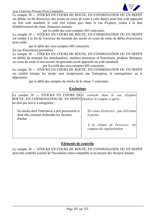 Acte Uniforme Portant Droit Comptable 
Page 207 sur 752 
NOUVELLES 
METHODES 
SARL 
Le compte 38 — STOCKS EN COURS DE ROUTE, EN CONSIGNATION OU EN DEPÔT 
est débité, en fin d'exercice, des stocks en cours de route à cette date(), pour leur coût approché 
ou leur coût standard, le coût réel n'étant pas, dans le cas d'espèce, connu à la date 
d'établissement des états financiers annuels 
par le crédit des sous-comptes 603 concernés. 
Le compte 38 — STOCKS EN COURS DE ROUTE, EN CONSIGNATION OU EN DEPÔT 
est crédité à la fin de l'exercice du montant des stocks en cours de route de début d'exercice(), 
pour solde 
par le débit des sous-comptes 603 concernés. 
En cas d'inventaire permanent : 
Le compte 38 — STOCKS EN COURS DE ROUTE, EN CONSIGNATION OU EN DEPÔT 
est débité du montant des marchandises, matières premières et fournitures, produits fabriqués, 
en cours de route et non encore réceptionnés (coût approché ou coût standard) 
par le crédit des sous-comptes 603 concernés. 
Le compte 38 — STOCKS EN COURS DE ROUTE, EN CONSIGNATION OU EN DEPÔT 
est crédité lorsque les stocks sont réceptionnés par l'entreprise, le consignataire ou le 
dépositaire 
par le débit des comptes de stocks de la classe 3 concernés. 
Exclusions 
Le compte 38 — STOCKS EN COURS DE 
ROUTE, EN CONSIGNATION OU EN DEPÔT 
ne doit pas servir à enregistrer : 
Il convient dans le cas d'espèce 
d'utiliser le compte ci-après : 
En cours d'exercice : pas d'écriture 
à passer. 
les stocks dont l'entreprise a pris possession et 
dont elle continue d'attendre les factures 
d'achat 
A la clôture de l'exercice : les 
comptes de régularisation 
Eléments de contrôle 
Le compte 38 — STOCKS EN COURS DE ROUTE, EN CONSIGNATION OU EN DEPÔT 
peut être contrôlé à partir de l'inventaire extra-comptable et au moyen des factures d'achat. 
 
