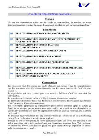 Acte Uniforme Portant Droit Comptable 
Page 208 sur 752 
NOUVELLES 
METHODES 
SARL 
compte 39 Dépréciations des stocks 
Contenu 
Ce sont des dépréciations subies par des stocks de marchandises, de matières, et autres 
approvisionnements résultant de causes diverses dont les effets ne sont pas jugés irréversibles. 
Subdivisions 
391 DÉPRÉCIATIONS DES STOCKS DE MARCHANDISES 
392 DÉPRÉCIATIONS DES STOCKS DE MATIÈRES PREMIÈRES ET 
FOURNITURES LIÉES 
393 DÉPRÉCIATIONS DES STOCKS D'AUTRES 
APPOVISIONNEMENTS 
394 DÉPRÉCIATIONS DES PRODUCTIONS EN COURS 
395 DÉPRÉCIATIONS DES SERVICES EN COURS 
396 DÉPRÉCIATIONS DES STOCKS DE PRODUITS FINIS 
397 DÉPRÉCIATIONS DES STOCKS DE PRODUITS INTERMÉDIAIRES 
ET RÉSIDUELS 
398 DÉPRÉCIATIONS DES STOCKS EN COURS DE ROUTE, EN 
CONSIGNATION OU EN DÉPÔT 
Commentaires 
Les provisions pour dépréciation des stocks obéissent aux mêmes règles de comptabilisation 
que les provisions pour dépréciation constatées sur les autres éléments de l'actif circulant 
(classe 4). 
La dépréciation doit être certaine quant à sa nature et l'élément d'actif en cause doit être 
individualisé. 
La provision est à constituer même si la dépréciation est d'un montant incertain. 
La dépréciation traduit une baisse non définitive et non irréversible de l'évaluation des éléments 
d'actif par rapport à leur valeur comptable. 
Les événements générateurs de dépréciations provisionnées survenus après la clôture de 
l'exercice ne sont pas pris en compte dans cet exercice ; les provisions pour dépréciation ne 
doivent être constituées que pour des dépréciations subies au cours de l'exercice, et à la clôture 
de l'exercice. 
La provision pour dépréciation doit être constituée même en l'absence ou en cas d'insuffisance 
de bénéfices, conformément au principe de prudence. 
Lorsque au jour de l'inventaire, la valeur économique réelle des stocks est inférieure à leur 
valeur comptable déterminée conformément aux dispositions exposées dans l'Acte uniforme, 
les entreprises doivent constituer des provisions pour dépréciation qui expriment les moins-values 
constatées sur ces stocks. 
 