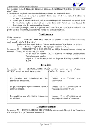 Acte Uniforme Portant Droit Comptable 
Page 209 sur 752 
NOUVELLES 
METHODES 
SARL 
Les éléments en stock détériorés, défraîchis, démodés doivent faire l'objet d'une provision pour 
dépréciation. 
Le montant de ces provisions est normalement déterminé par différence entre : 
• d'une part, la valeur comptable (coût réel d'achat ou de production, méthode P.E.P.S., ou 
du coût moyen pondéré) ; 
• d'autre part, la valeur actuelle au jour de l'inventaire (valeur probable de réalisation, pour 
les marchandises, les en-cours et les produits finis, coût d'achat au cours du jour de 
l'inventaire, pour les matières et fournitures). 
Les provisions pour dépréciation sont portées à l'actif du bilan, en déduction de la valeur des 
postes qu'elles concernent, sous la forme prévue par le modèle de bilan. 
Fonctionnement 
En fin d'exercice : 
Le compte 39 — DEPRECIATIONS DES STOCKS est crédité des dépréciations constatées 
sur les stocks à la fin de l'exercice() 
par le débit du compte 6593 — Charges provisionnées d'exploitation sur stocks ; 
ou par le débit du compte 839 — Charges provisionnées H.A.O. 
Le compte 39 — DEPRECIATIONS DES STOCKS est débité des dépréciations existant au 
début de l'exercice sur les stocks(), pour solde 
par le crédit du compte 7593 — Reprises de charges provisionnées 
d'exploitation sur stocks ; 
ou par le crédit du compte 849 — Reprises de charges provisionnées 
H.A.O. 
Exclusions 
Le compte 39 — DEPRECIATIONS DES 
STOCKS ne doit pas servir à enregistrer : 
Il convient dans les cas d'espèce 
d'utiliser les comptes ci-après : 
les provisions pour dépréciation de l'actif 
immobilisé de la classe 2 
compte 29 — Provisions pour 
dépréciation 
les provisions pour dépréciation des clients et 
comptes rattachés 
compte 49 — Dépréciations et 
risques provisionnés (Tiers) 
les provisions pour dépréciation des comptes 
de trésorerie 
compte 59 — Dépréciations et 
risques provisionnés (Trésorerie) 
Eléments de contrôle 
Le compte 39 — DEPRECIATIONS DES STOCKS peut être contrôlé à partir de l'inventaire 
extra-comptable et par évaluation, notamment. 
 