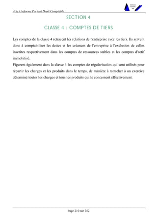 Acte Uniforme Portant Droit Comptable 
Page 210 sur 752 
NOUVELLES 
METHODES 
SARL 
SECTION 4 
CLASSE 4 : COMPTES DE TIERS 
Les comptes de la classe 4 retracent les relations de l'entreprise avec les tiers. Ils servent 
donc à comptabiliser les dettes et les créances de l'entreprise à l'exclusion de celles 
inscrites respectivement dans les comptes de ressources stables et les comptes d'actif 
immobilisé. 
Figurent également dans la classe 4 les comptes de régularisation qui sont utilisés pour 
répartir les charges et les produits dans le temps, de manière à rattacher à un exercice 
déterminé toutes les charges et tous les produits qui le concernent effectivement. 
 