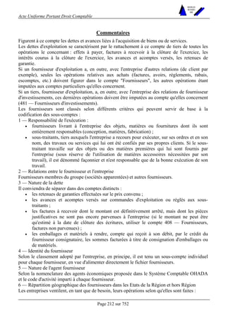 Acte Uniforme Portant Droit Comptable 
Page 212 sur 752 
NOUVELLES 
METHODES 
SARL 
Commentaires 
Figurent à ce compte les dettes et avances liées à l'acquisition de biens ou de services. 
Les dettes d'exploitation se caractérisent par le rattachement à ce compte de tiers de toutes les 
opérations le concernant : effets à payer, factures à recevoir à la clôture de l'exercice, les 
intérêts courus à la clôture de l'exercice, les avances et acomptes versés, les retenues de 
garantie. 
Si un fournisseur d'exploitation a, en outre, avec l'entreprise d'autres relations (de client par 
exemple), seules les opérations relatives aux achats (factures, avoirs, règlements, rabais, 
escomptes, etc.) doivent figurer dans le compte "Fournisseurs", les autres opérations étant 
imputées aux comptes particuliers qu'elles concernent. 
Si un tiers, fournisseur d'exploitation, a, en outre, avec l'entreprise des relations de fournisseur 
d'investissements, ces dernières opérations doivent être imputées au compte qu'elles concernent 
(481 — Fournisseurs d'investissements). 
Les fournisseurs sont classés selon différents critères qui peuvent servir de base à la 
codification des sous-comptes : 
1 — Responsabilité de l'exécution : 
• fournisseurs livrant à l'entreprise des objets, matières ou fournitures dont ils sont 
entièrement responsables (conception, matières, fabrication) ; 
• sous-traitants, tiers auxquels l'entreprise a recours pour exécuter, sur ses ordres et en son 
nom, des travaux ou services qui lui ont été confiés par ses propres clients. Si le sous-traitant 
travaille sur des objets ou des matières premières qui lui sont fournis par 
l'entreprise (sous réserve de l'utilisation de matières accessoires nécessitées par son 
travail), il est dénommé façonnier et n'est responsable que de la bonne exécution de son 
travail. 
2 — Relations entre le fournisseur et l'entreprise 
Fournisseurs membres du groupe (sociétés apparentées) et autres fournisseurs. 
3 — Nature de la dette 
Il conviendra de séparer dans des comptes distincts : 
• les retenues de garanties effectuées sur le prix convenu ; 
• les avances et acomptes versés sur commandes d'exploitation ou réglés aux sous-traitants 
; 
• les factures à recevoir dont le montant est définitivement arrêté, mais dont les pièces 
justificatives ne sont pas encore parvenues à l'entreprise (si le montant ne peut être 
qu'estimé à la date de clôture des écritures, utiliser le compte 408 — Fournisseurs, 
factures non parvenues) ; 
• les emballages et matériels à rendre, compte qui reçoit à son débit, par le crédit du 
fournisseur consignataire, les sommes facturées à titre de consignation d'emballages ou 
de matériels. 
4 — Identité du fournisseur 
Selon le classement adopté par l'entreprise, en principe, il est tenu un sous-compte individuel 
pour chaque fournisseur, en vue d'alimenter directement le fichier fournisseurs. 
5 — Nature de l'agent fournisseur 
Selon la nomenclature des agents économiques proposée dans le Système Comptable OHADA 
et le code d'activité imparti à chaque fournisseur. 
6 — Répartition géographique des fournisseurs dans les Etats de la Région et hors Région 
Les entreprises ventilent, en tant que de besoin, leurs opérations selon qu'elles sont faites : 
 