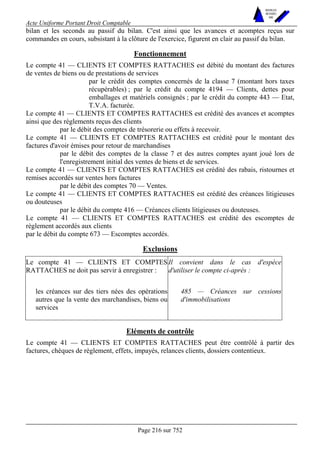 Acte Uniforme Portant Droit Comptable 
Page 216 sur 752 
NOUVELLES 
METHODES 
SARL 
bilan et les seconds au passif du bilan. C'est ainsi que les avances et acomptes reçus sur 
commandes en cours, subsistant à la clôture de l'exercice, figurent en clair au passif du bilan. 
Fonctionnement 
Le compte 41 — CLIENTS ET COMPTES RATTACHES est débité du montant des factures 
de ventes de biens ou de prestations de services 
par le crédit des comptes concernés de la classe 7 (montant hors taxes 
récupérables) ; par le crédit du compte 4194 — Clients, dettes pour 
emballages et matériels consignés ; par le crédit du compte 443 — Etat, 
T.V.A. facturée. 
Le compte 41 — CLIENTS ET COMPTES RATTACHES est crédité des avances et acomptes 
ainsi que des règlements reçus des clients 
par le débit des comptes de trésorerie ou effets à recevoir. 
Le compte 41 — CLIENTS ET COMPTES RATTACHES est crédité pour le montant des 
factures d'avoir émises pour retour de marchandises 
par le débit des comptes de la classe 7 et des autres comptes ayant joué lors de 
l'enregistrement initial des ventes de biens et de services. 
Le compte 41 — CLIENTS ET COMPTES RATTACHES est crédité des rabais, ristournes et 
remises accordés sur ventes hors factures 
par le débit des comptes 70 — Ventes. 
Le compte 41 — CLIENTS ET COMPTES RATTACHES est crédité des créances litigieuses 
ou douteuses 
par le débit du compte 416 — Créances clients litigieuses ou douteuses. 
Le compte 41 — CLIENTS ET COMPTES RATTACHES est crédité des escomptes de 
règlement accordés aux clients 
par le débit du compte 673 — Escomptes accordés. 
Exclusions 
Le compte 41 — CLIENTS ET COMPTES 
RATTACHES ne doit pas servir à enregistrer : 
Il convient dans le cas d'espèce 
d'utiliser le compte ci-après : 
les créances sur des tiers nées des opérations 
autres que la vente des marchandises, biens ou 
services 
485 — Créances sur cessions 
d'immobilisations 
Eléments de contrôle 
Le compte 41 — CLIENTS ET COMPTES RATTACHES peut être contrôlé à partir des 
factures, chèques de règlement, effets, impayés, relances clients, dossiers contentieux. 
 