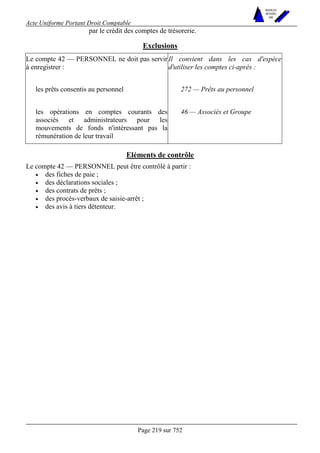 Acte Uniforme Portant Droit Comptable 
Page 219 sur 752 
NOUVELLES 
METHODES 
SARL 
par le crédit des comptes de trésorerie. 
Exclusions 
Le compte 42 — PERSONNEL ne doit pas servir 
à enregistrer : 
Il convient dans les cas d'espèce 
d'utiliser les comptes ci-après : 
les prêts consentis au personnel 272 — Prêts au personnel 
les opérations en comptes courants des 
associés et administrateurs pour les 
mouvements de fonds n'intéressant pas la 
rémunération de leur travail 
46 — Associés et Groupe 
Eléments de contrôle 
Le compte 42 — PERSONNEL peut être contrôlé à partir : 
• des fiches de paie ; 
• des déclarations sociales ; 
• des contrats de prêts ; 
• des procès-verbaux de saisie-arrêt ; 
• des avis à tiers détenteur. 
 