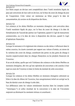Acte Uniforme Portant Droit Comptable 
Page 22 sur 752 
NOUVELLES 
METHODES 
SARL 
Article 51 
Les biens acquis en devises sont comptabilisés dans l’unité monétaire légale du 
pays par conversion de leur coût en devises, sur la base du cours de change du jour 
de l’acquisition. Cette valeur est maintenue au bilan jusqu’à la date de 
consommation, de cession ou de disparition des biens. 
Article 52 
Les créances et les dettes libellées en monnaies étrangères sont converties dans 
l’unité monétaire légale du pays, sur la base du cours de change à la date de 
formalisation de l’accord des parties sur l’opération, quand il s’agit de transactions 
commerciales, ou à la date de mise à disposition des devises, quand il s’agit 
d’opérations financières 
Article 53 
Lorsque la naissance et le règlement des créances ou des dettes s’effectuent dans le 
même exercice, les écarts constatés par rapport aux valeurs d’entrée, en raison de 
la variation des cours de change, constituent des pertes ou des gains de change à 
inscrire respectivement dans les charges financières ou les produits financiers de 
l’exercice. 
Il en est de même, quelle que soit l’échéance des créances et des dettes libellées en 
monnaies étrangères, dès lors qu’une opération de couverture a été conclue à leur 
sujet au cours de l’exercice et dans la limite du montant de cette couverture. 
Article 54 
Lorsque les créances et les dettes libellées en monnaies étrangères subsistent au 
bilan à la date de clôture de l’exercice, leur enregistrement initial est corrigé sur la 
base du dernier cours de change à cette date. 
Les différences entre les valeurs initialement inscrites dans les comptes (coûts 
" historiques ") et celles résultant de la conversion à la date de l’inventaire 
majorent ou diminuent les montants initiaux et constituent : 
 