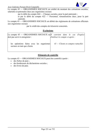 Acte Uniforme Portant Droit Comptable 
Page 221 sur 752 
NOUVELLES 
METHODES 
SARL 
Le compte 43 — ORGANISMES SOCIAUX est crédité du montant des cotisations sociales, 
salariales et patronales dues aux organismes sociaux 
par le débit du compte 664 — Charges sociales, pour la part patronale ; 
et par le débit du compte 422 — Personnel, rémunérations dues, pour la part 
salariale. 
Le compte 43 — ORGANISMES SOCIAUX est débité des règlements de cotisations effectués 
aux organismes sociaux 
par le crédit des comptes de trésorerie concernés. 
Exclusions 
Le compte 43 — ORGANISMES SOCIAUX ne 
doit pas servir à enregistrer : 
Il convient dans le cas d'espèce 
d'utiliser le compte ci-après : 
les opérations faites avec les organismes 
sociaux en tant que clients 
41 — Clients et comptes rattachés 
Eléments de contrôle 
Le compte 43 — ORGANISMES SOCIAUX peut être contrôlé à partir : 
• des fiches de paie ; 
• des bordereaux de déclarations sociales ; 
• des livres de paie. 
 