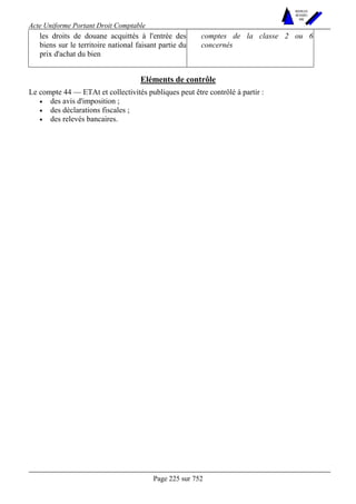 Acte Uniforme Portant Droit Comptable 
Page 225 sur 752 
NOUVELLES 
METHODES 
SARL 
les droits de douane acquittés à l'entrée des 
biens sur le territoire national faisant partie du 
prix d'achat du bien 
comptes de la classe 2 ou 6 
concernés 
Eléments de contrôle 
Le compte 44 — ETAt et collectivités publiques peut être contrôlé à partir : 
• des avis d'imposition ; 
• des déclarations fiscales ; 
• des relevés bancaires. 
 