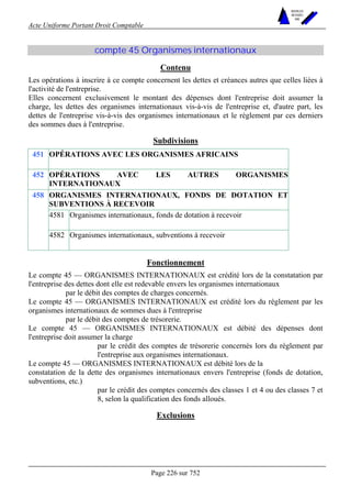 Acte Uniforme Portant Droit Comptable 
Page 226 sur 752 
NOUVELLES 
METHODES 
SARL 
compte 45 Organismes internationaux 
Contenu 
Les opérations à inscrire à ce compte concernent les dettes et créances autres que celles liées à 
l'activité de l'entreprise. 
Elles concernent exclusivement le montant des dépenses dont l'entreprise doit assumer la 
charge, les dettes des organismes internationaux vis-à-vis de l'entreprise et, d'autre part, les 
dettes de l'entreprise vis-à-vis des organismes internationaux et le règlement par ces derniers 
des sommes dues à l'entreprise. 
Subdivisions 
451 OPÉRATIONS AVEC LES ORGANISMES AFRICAINS 
452 OPÉRATIONS AVEC LES AUTRES ORGANISMES 
INTERNATIONAUX 
ORGANISMES INTERNATIONAUX, FONDS DE DOTATION ET 
SUBVENTIONS À RECEVOIR 
4581 Organismes internationaux, fonds de dotation à recevoir 
458 
4582 Organismes internationaux, subventions à recevoir 
Fonctionnement 
Le compte 45 — ORGANISMES INTERNATIONAUX est crédité lors de la constatation par 
l'entreprise des dettes dont elle est redevable envers les organismes internationaux 
par le débit des comptes de charges concernés. 
Le compte 45 — ORGANISMES INTERNATIONAUX est crédité lors du règlement par les 
organismes internationaux de sommes dues à l'entreprise 
par le débit des comptes de trésorerie. 
Le compte 45 — ORGANISMES INTERNATIONAUX est débité des dépenses dont 
l'entreprise doit assumer la charge 
par le crédit des comptes de trésorerie concernés lors du règlement par 
l'entreprise aux organismes internationaux. 
Le compte 45 — ORGANISMES INTERNATIONAUX est débité lors de la 
constatation de la dette des organismes internationaux envers l'entreprise (fonds de dotation, 
subventions, etc.) 
par le crédit des comptes concernés des classes 1 et 4 ou des classes 7 et 
8, selon la qualification des fonds alloués. 
Exclusions 
 