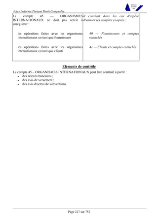 Acte Uniforme Portant Droit Comptable 
Page 227 sur 752 
NOUVELLES 
METHODES 
SARL 
Le compte 45 — ORGANISMES 
INTERNATIONAUX ne doit pas servir à 
enregistrer : 
Il convient dans les cas d'espèce 
d'utiliser les comptes ci-après : 
les opérations faites avec les organismes 
internationaux en tant que fournisseurs 
40 — Fournisseurs et comptes 
rattachés 
les opérations faites avec les organismes 
internationaux en tant que clients 
41 — Clients et comptes rattachés 
Eléments de contrôle 
Le compte 45 – ORGANISMES INTERNATIONAUX peut être contrôlé à partir : 
• des relevés bancaires ; 
• des avis de versement ; 
• des avis d'octroi de subventions. 
 