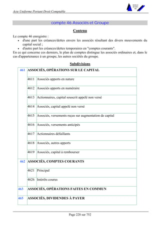 Acte Uniforme Portant Droit Comptable 
Page 228 sur 752 
NOUVELLES 
METHODES 
SARL 
compte 46 Associés et Groupe 
Contenu 
Le compte 46 enregistre : 
• d'une part les créances/dettes envers les associés résultant des divers mouvements du 
capital social ; 
• d'autre part les créances/dettes temporaires en comptes courants. 
En ce qui concerne ces derniers, le plan de comptes distingue les associés ordinaires et, dans le 
cas d'appartenance à un groupe, les autres sociétés du groupe. 
Subdivisions 
ASSOCIÉS, OPÉRATIONS SUR LE CAPITAL 
4611 Associés apports en nature 
4612 Associés apports en numéraire 
4613 Actionnaires, capital souscrit appelé non versé 
4614 Associés, capital appelé non versé 
4615 Associés, versements reçus sur augmentation de capital 
4616 Associés, versements anticipés 
4617 Actionnaires défaillants 
4618 Associés, autres apports 
461 
4619 Associés, capital à rembourser 
ASSOCIÉS, COMPTES COURANTS 
4621 Principal 
462 
4626 Intérêts courus 
463 ASSOCIÉS, OPÉRATIONS FAITES EN COMMUN 
465 ASSOCIÉS, DIVIDENDES À PAYER 
 