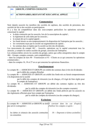 Acte Uniforme Portant Droit Comptable 
Page 229 sur 752 
NOUVELLES 
METHODES 
SARL 
466 GROUPE, COMPTES COURANTS 
467 ACTIONNAIRES, RESTANT DÛ SUR CAPITAL APPELÉ 
Commentaires 
Sont réputés associés les membres des sociétés de capitaux, des sociétés de personnes, des 
sociétés de fait et des sociétés en participation. 
Il y a lieu de comptabiliser dans des sous-comptes particuliers les opérations suivantes 
concernant le capital : 
• la dette contractée par les associés, lors de la souscription du capital ; 
• le règlement de cette dette par les associés ; 
• le restant dû sur le capital appelé ; 
• les fonds laissés ou mis temporairement à la disposition de l'entreprise par les associés ; 
• les versements reçus par la société sur augmentation de capital ; 
• les sommes dues et réglées par la société au titre des dividendes. 
Les mouvements du compte 461 – Associés, opérations sur le capital concernent tous les 
associés, y compris les autres sociétés du groupe, associées de l'entreprise. 
Les créances/dettes envers les sociétés du groupe, autres que celles enregistrées dans le compte 
466 – Groupe, comptes courants, sont comptabilisées : 
– dans les comptes de tiers 40 – Fournisseurs et 41 – Clients en ce qui concerne les opérations 
commerciales ; 
– dans les comptes 16, 18 et 27 en ce qui concerne les opérations financières. 
Fonctionnement 
Le compte 46 — ASSOCIES ET GROUPE est crédité des sommes dues à titre de dividendes 
par le débit des comptes Résultat. 
Le compte 46 — ASSOCIES ET GROUPE est crédité des fonds mis ou laissés temporairement 
à la disposition de la société 
par le débit des comptes de trésorerie (ou de charges, s'il s'agit de frais réglés pour 
le compte de l'entreprise). 
Le compte 46 — ASSOCIES ET GROUPE est débité des sommes réglées au titre des 
dividendes 
par le crédit des comptes de trésorerie (ou des comptes courants). 
Le compte 46 — ASSOCIES ET GROUPE est débité des fonds prélevés par les associés ou 
des règlements effectués pour leur compte par l'entreprise 
par le crédit des comptes de trésorerie (ou des comptes de charges). 
Exclusions 
Le compte 46 — ASSOCIES et GROUPE ne doit 
pas servir à enregistrer : 
Il convient dans les cas d'espèce 
d'utiliser les comptes ci-après : 
les dettes et créances des associés contractées 
ou consenties 
16 — Emprunts et dettes assimilées 
 