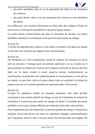 Acte Uniforme Portant Droit Comptable 
Page 23 sur 752 
NOUVELLES 
METHODES 
SARL 
• des pertes probables, dans le cas de majoration des dettes ou de minoration 
des créances, 
• des gains latents, dans le cas de majoration des créances ou de minoration 
des dettes. 
Ces différences sont inscrites directement au bilan dans des comptes d’écarts de 
conversion à l’actif (pertes probables) ou du passif (gains latents). 
Les gains latents n’interviennent pas dans la formation du résultat. Les pertes 
probables entraînent la constitution d’une provision pour pertes de change. 
Article 55 
A la date de règlement des créances et des dettes, les pertes et les gains de change 
à cette date sont constatés par rapport à leur coût historique. 
Article 56 
Par dérogation et à titre exceptionnel, lorsqu’un emprunt est contracté ou qu’un 
prêt est consenti à l’étranger pour une période supérieure à un an, la perte ou le 
gain résultant à la clôture de l’exercice de l’emprunt ou du prêt en devises doit être 
étalé sur la durée restant à courir jusqu’au dernier remboursement ou 
encaissement, en proportion des remboursements ou encaissements à venir prévus 
au contrat. Le gain futur total ou la perte future totale est recalculé à la clôture de 
chaque exercice et le montant potentiel est mentionné dans l’Etat annexé. 
Article 57 
Lorsque les opérations traitées en monnaies étrangères sont telles qu’elles 
concourent à une position globale de change au sein de l’entreprise, le montant de 
la dotation à la provision pour pertes de change est limité à l’excédent des pertes 
probables sur les gains latents afférents aux éléments inclus dans cette position. 
Pour l’application de cette disposition, la position globale de change s’entend de la 
situation, devise par devise, de toutes les opérations engagées contractuellement 
par l’entreprise, même si elles n’ont pas encore été inscrites dans les comptes. De 
 