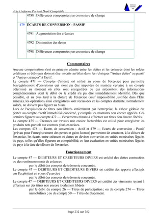 Acte Uniforme Portant Droit Comptable 
Page 232 sur 752 
NOUVELLES 
METHODES 
SARL 
4788 Différences compensées par couverture de change 
ÉCARTS DE CONVERSION - PASSIF 
4791 Augmentation des créances 
4792 Diminution des dettes 
479 
4798 Différences compensées par couverture de change 
Commentaires 
Aucune compensation n'est en principe admise entre les dettes et les créances dont les soldes 
créditeurs et débiteurs doivent être inscrits au bilan dans les rubriques Autres dettes au passif 
et Autres créances à l'actif. 
Le compte 471 — Comptes d'attente est utilisé au cours de l'exercice pour permettre 
l'enregistrement d'opérations qui n'ont pu être imputées de manière certaine à un compte 
déterminé au moment où elles sont enregistrées ou qui nécessitent des informations 
complémentaires dont le débit ou le crédit n'a pu être immédiatement identifié. Dès que 
possible, et au plus tard à la clôture de l'exercice (sauf impossibilité justifiée dans l'Etat 
annexé), les opérations ainsi enregistrées sont reclassées et les comptes d'attente, normalement 
soldés, ne doivent pas figurer au bilan. 
Lors de l'acquisition de titres non libérés entièrement par l'entreprise, la valeur globale est 
portée au compte d'actif immobilisé concerné, y compris les montants non encore appelés. Ces 
derniers figurent au compte 472 — Versements restant à effectuer sur titres non encore libérés. 
Le compte 475 — Créances sur travaux non encore facturables est utilisé pour enregistrer les 
produits nets partiels sur contrats pluri-exercices. 
Les comptes 478 — Ecarts de conversion - Actif et 479 — Ecarts de conversion - Passif 
(prévus pour l'enregistrement des pertes et gains latents) permettent de constater, à la clôture de 
l'exercice, les écarts entre créances et dettes en devises converties en unités monétaires légales 
du pays, telles qu'elles figurent en comptabilité, et leur évaluation en unités monétaires légales 
du pays à la date de clôture de l'exercice. 
Fonctionnement 
Le compte 47 — DEBITEURS ET CREDITEURS DIVERS est crédité des dettes contractées 
ou des remboursements de créances 
par le débit des comptes de trésorerie concernés. 
Le compte 47 — DEBITEURS ET CREDITEURS DIVERS est crédité des apports effectués 
par l'exploitant en cours d'exercice 
par le débit des comptes de trésorerie concernés. 
Le compte 47 — DEBITEURS ET CREDITEURS DIVERS est crédité des virements restant à 
effectuer sur des titres non encore totalement libérés 
par le débit du compte 26 — Titres de participation ; ou du compte 274 — Titres 
immobilisés ; ou du compte 50 — Titres de placement. 
 