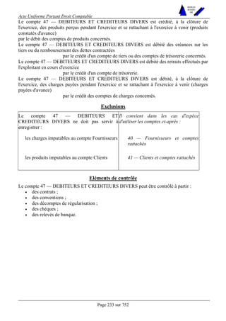 Acte Uniforme Portant Droit Comptable 
Page 233 sur 752 
NOUVELLES 
METHODES 
SARL 
Le compte 47 — DEBITEURS ET CREDITEURS DIVERS est crédité, à la clôture de 
l'exercice, des produits perçus pendant l'exercice et se rattachant à l'exercice à venir (produits 
constatés d'avance) 
par le débit des comptes de produits concernés. 
Le compte 47 — DEBITEURS ET CREDITEURS DIVERS est débité des créances sur les 
tiers ou du remboursement des dettes contractées 
par le crédit d'un compte de tiers ou des comptes de trésorerie concernés. 
Le compte 47 — DEBITEURS ET CREDITEURS DIVERS est débité des retraits effectués par 
l'exploitant en cours d'exercice 
par le crédit d'un compte de trésorerie. 
Le compte 47 — DEBITEURS ET CREDITEURS DIVERS est débité, à la clôture de 
l'exercice, des charges payées pendant l'exercice et se rattachant à l'exercice à venir (charges 
payées d'avance) 
par le crédit des comptes de charges concernés. 
Exclusions 
Le compte 47 — DEBITEURS ET 
CREDITEURS DIVERS ne doit pas servir à 
enregistrer : 
Il convient dans les cas d'espèce 
d'utiliser les comptes ci-après : 
les charges imputables au compte Fournisseurs 40 — Fournisseurs et comptes 
rattachés 
les produits imputables au compte Clients 41 — Clients et comptes rattachés 
Eléments de contrôle 
Le compte 47 — DEBITEURS ET CREDITEURS DIVERS peut être contrôlé à partir : 
• des contrats ; 
• des conventions ; 
• des décomptes de régularisation ; 
• des chèques ; 
• des relevés de banque. 
 