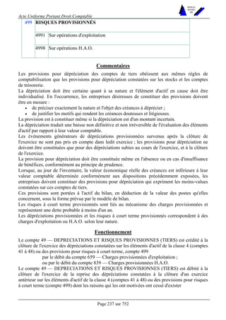 Acte Uniforme Portant Droit Comptable 
Page 237 sur 752 
NOUVELLES 
METHODES 
SARL 
RISQUES PROVISIONNÉS 
4991 Sur opérations d'exploitation 
499 
4998 Sur opérations H.A.O. 
Commentaires 
Les provisions pour dépréciation des comptes de tiers obéissent aux mêmes règles de 
comptabilisation que les provisions pour dépréciation constatées sur les stocks et les comptes 
de trésorerie. 
La dépréciation doit être certaine quant à sa nature et l'élément d'actif en cause doit être 
individualisé. En l'occurrence, les entreprises désireuses de constituer des provisions doivent 
être en mesure : 
• de préciser exactement la nature et l'objet des créances à déprécier ; 
• de justifier les motifs qui rendent les créances douteuses et litigieuses. 
La provision est à constituer même si la dépréciation est d'un montant incertain. 
La dépréciation traduit une baisse non définitive et non irréversible de l'évaluation des éléments 
d'actif par rapport à leur valeur comptable. 
Les événements générateurs de dépréciations provisionnées survenus après la clôture de 
l'exercice ne sont pas pris en compte dans ledit exercice ; les provisions pour dépréciation ne 
doivent être constituées que pour des dépréciations subies au cours de l'exercice, et à la clôture 
de l'exercice. 
La provision pour dépréciation doit être constituée même en l'absence ou en cas d'insuffisance 
de bénéfices, conformément au principe de prudence. 
Lorsque, au jour de l'inventaire, la valeur économique réelle des créances est inférieure à leur 
valeur comptable déterminée conformément aux dispositions précédemment exposées, les 
entreprises doivent constituer des provisions pour dépréciation qui expriment les moins-values 
constatées sur ces comptes de tiers. 
Ces provisions sont portées à l'actif du bilan, en déduction de la valeur des postes qu'elles 
concernent, sous la forme prévue par le modèle de bilan. 
Les risques à court terme provisionnés sont liés au mécanisme des charges provisionnées et 
représentent une dette probable à moins d'un an. 
Les dépréciations provisionnées et les risques à court terme provisionnés correspondent à des 
charges d'exploitation ou H.A.O. selon leur nature. 
Fonctionnement 
Le compte 49 — DEPRECIATIONS ET RISQUES PROVISIONNES (TIERS) est crédité à la 
clôture de l'exercice des dépréciations constatées sur les éléments d'actif de la classe 4 (comptes 
41 à 48) ou des provisions pour risques à court terme, compte 499 
par le débit du compte 659 — Charges provisionnées d'exploitation ; 
ou par le débit du compte 839 — Charges provisionnées H.A.O. 
Le compte 49 — DEPRECIATIONS ET RISQUES PROVISIONNES (TIERS) est débité à la 
clôture de l'exercice de la reprise des dépréciations constatées à la clôture d'un exercice 
antérieur sur les éléments d'actif de la classe 4 (comptes 41 à 48) ou des provisions pour risques 
à court terme (compte 499) dont les raisons qui les ont motivées ont cessé d'exister 
 