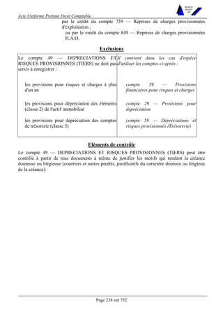 Acte Uniforme Portant Droit Comptable 
Page 238 sur 752 
NOUVELLES 
METHODES 
SARL 
par le crédit du compte 759 — Reprises de charges provisionnées 
d'exploitation ; 
ou par le crédit du compte 849 — Reprises de charges provisionnées 
H.A.O. 
Exclusions 
Le compte 49 — DEPRECIATIONS ET 
RISQUES PROVISIONNES (TIERS) ne doit pas 
servir à enregistrer : 
Il convient dans les cas d'espèce 
d'utiliser les comptes ci-après : 
les provisions pour risques et charges à plus 
d'un an 
compte 19 — Provisions 
financières pour risques et charges 
les provisions pour dépréciation des éléments 
(classe 2) de l'actif immobilisé 
compte 29 — Provisions pour 
dépréciation 
les provisions pour dépréciation des comptes 
de trésorerie (classe 5) 
compte 59 — Dépréciations et 
risques provisionnés (Trésorerie) 
Eléments de contrôle 
Le compte 49 — DEPRECIATIONS ET RISQUES PROVISIONNES (TIERS) peut être 
contrôlé à partir de tous documents à même de justifier les motifs qui rendent la créance 
douteuse ou litigieuse (courriers et autres protêts, justificatifs du caractère douteux ou litigieux 
de la créance). 
 