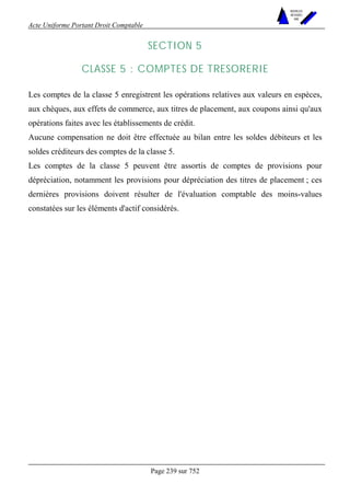 Acte Uniforme Portant Droit Comptable 
Page 239 sur 752 
NOUVELLES 
METHODES 
SARL 
SECTION 5 
CLASSE 5 : COMPTES DE TRESORERIE 
Les comptes de la classe 5 enregistrent les opérations relatives aux valeurs en espèces, 
aux chèques, aux effets de commerce, aux titres de placement, aux coupons ainsi qu'aux 
opérations faites avec les établissements de crédit. 
Aucune compensation ne doit être effectuée au bilan entre les soldes débiteurs et les 
soldes créditeurs des comptes de la classe 5. 
Les comptes de la classe 5 peuvent être assortis de comptes de provisions pour 
dépréciation, notamment les provisions pour dépréciation des titres de placement ; ces 
dernières provisions doivent résulter de l'évaluation comptable des moins-values 
constatées sur les éléments d'actif considérés. 
 