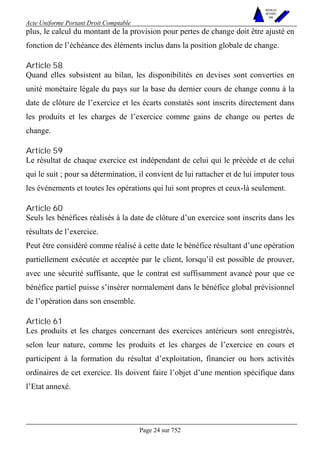 Acte Uniforme Portant Droit Comptable 
Page 24 sur 752 
NOUVELLES 
METHODES 
SARL 
plus, le calcul du montant de la provision pour pertes de change doit être ajusté en 
fonction de l’échéance des éléments inclus dans la position globale de change. 
Article 58 
Quand elles subsistent au bilan, les disponibilités en devises sont converties en 
unité monétaire légale du pays sur la base du dernier cours de change connu à la 
date de clôture de l’exercice et les écarts constatés sont inscrits directement dans 
les produits et les charges de l’exercice comme gains de change ou pertes de 
change. 
Article 59 
Le résultat de chaque exercice est indépendant de celui qui le précède et de celui 
qui le suit ; pour sa détermination, il convient de lui rattacher et de lui imputer tous 
les événements et toutes les opérations qui lui sont propres et ceux-là seulement. 
Article 60 
Seuls les bénéfices réalisés à la date de clôture d’un exercice sont inscrits dans les 
résultats de l’exercice. 
Peut être considéré comme réalisé à cette date le bénéfice résultant d’une opération 
partiellement exécutée et acceptée par le client, lorsqu’il est possible de prouver, 
avec une sécurité suffisante, que le contrat est suffisamment avancé pour que ce 
bénéfice partiel puisse s’insérer normalement dans le bénéfice global prévisionnel 
de l’opération dans son ensemble. 
Article 61 
Les produits et les charges concernant des exercices antérieurs sont enregistrés, 
selon leur nature, comme les produits et les charges de l’exercice en cours et 
participent à la formation du résultat d’exploitation, financier ou hors activités 
ordinaires de cet exercice. Ils doivent faire l’objet d’une mention spécifique dans 
l’Etat annexé. 
 