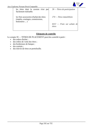 Acte Uniforme Portant Droit Comptable 
Page 242 sur 752 
NOUVELLES 
METHODES 
SARL 
les titres dont la cession n'est pas 
facilement réalisable 
26 — Titres de participation 
les frais accessoires d'achat des titres 274 — Titres immobilisés 
(impôts, courtages, commissions, 
honoraires ... ) 
6311 — Frais sur achats de 
titres 
Eléments de contrôle 
Le compte 50 — TITRES DE PLACEMENT peut être contrôlé à partir : 
• des ordres d'achat ; 
• des ordres de vente des titres ; 
• des bordereaux de banque ; 
• des contrats ; 
• des relevés de titres en portefeuille. 
 