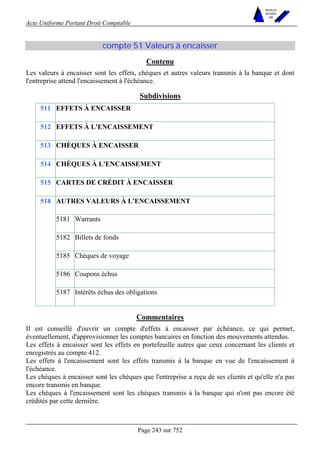 Acte Uniforme Portant Droit Comptable 
Page 243 sur 752 
NOUVELLES 
METHODES 
SARL 
compte 51 Valeurs à encaisser 
Contenu 
Les valeurs à encaisser sont les effets, chèques et autres valeurs transmis à la banque et dont 
l'entreprise attend l'encaissement à l'échéance. 
Subdivisions 
511 EFFETS À ENCAISSER 
512 EFFETS À L'ENCAISSEMENT 
513 CHÈQUES À ENCAISSER 
514 CHÈQUES À L'ENCAISSEMENT 
515 CARTES DE CRÉDIT À ENCAISSER 
AUTRES VALEURS À L'ENCAISSEMENT 
5181 Warrants 
5182 Billets de fonds 
5185 Chèques de voyage 
5186 Coupons échus 
518 
5187 Intérêts échus des obligations 
Commentaires 
Il est conseillé d'ouvrir un compte d'effets à encaisser par échéance, ce qui permet, 
éventuellement, d'approvisionner les comptes bancaires en fonction des mouvements attendus. 
Les effets à encaisser sont les effets en portefeuille autres que ceux concernant les clients et 
enregistrés au compte 412. 
Les effets à l'encaissement sont les effets transmis à la banque en vue de l'encaissement à 
l'échéance. 
Les chèques à encaisser sont les chèques que l'entreprise a reçu de ses clients et qu'elle n'a pas 
encore transmis en banque. 
Les chèques à l'encaissement sont les chèques transmis à la banque qui n'ont pas encore été 
crédités par cette dernière. 
 