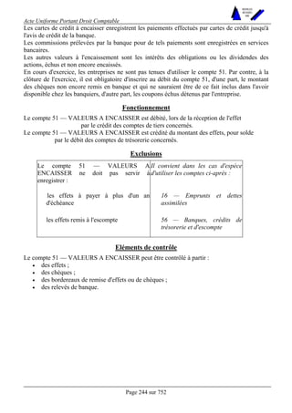 Acte Uniforme Portant Droit Comptable 
Page 244 sur 752 
NOUVELLES 
METHODES 
SARL 
Les cartes de crédit à encaisser enregistrent les paiements effectués par cartes de crédit jusqu'à 
l'avis de crédit de la banque. 
Les commissions prélevées par la banque pour de tels paiements sont enregistrées en services 
bancaires. 
Les autres valeurs à l'encaissement sont les intérêts des obligations ou les dividendes des 
actions, échus et non encore encaissés. 
En cours d'exercice, les entreprises ne sont pas tenues d'utiliser le compte 51. Par contre, à la 
clôture de l'exercice, il est obligatoire d'inscrire au débit du compte 51, d'une part, le montant 
des chèques non encore remis en banque et qui ne sauraient être de ce fait inclus dans l'avoir 
disponible chez les banquiers, d'autre part, les coupons échus détenus par l'entreprise. 
Fonctionnement 
Le compte 51 — VALEURS A ENCAISSER est débité, lors de la réception de l'effet 
par le crédit des comptes de tiers concernés. 
Le compte 51 — VALEURS A ENCAISSER est crédité du montant des effets, pour solde 
par le débit des comptes de trésorerie concernés. 
Exclusions 
Le compte 51 — VALEURS A 
ENCAISSER ne doit pas servir à 
enregistrer : 
Il convient dans les cas d'espèce 
d'utiliser les comptes ci-après : 
les effets à payer à plus d'un an 
d'échéance 
16 — Emprunts et dettes 
assimilées 
les effets remis à l'escompte 56 — Banques, crédits de 
trésorerie et d'escompte 
Eléments de contrôle 
Le compte 51 — VALEURS A ENCAISSER peut être contrôlé à partir : 
• des effets ; 
• des chèques ; 
• des bordereaux de remise d'effets ou de chèques ; 
• des relevés de banque. 
 