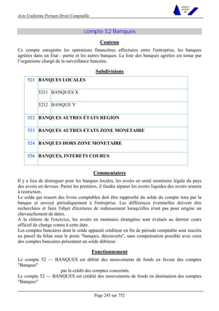 Acte Uniforme Portant Droit Comptable 
Page 245 sur 752 
NOUVELLES 
METHODES 
SARL 
compte 52 Banques 
Contenu 
Ce compte enregistre les opérations financières effectuées entre l'entreprise, les banques 
agréées dans un Etat - partie et les autres banques. La liste des banques agréées est tenue par 
l’organisme chargé de la surveillance bancaire. 
Subdivisions 
BANQUES LOCALES 
5211 BANQUES X 
521 
5212 BANQUE Y 
522 BANQUES AUTRES ÉTATS REGION 
523 BANQUES AUTRES ETATS ZONE MONETAIRE 
524 BANQUES HORS ZONE MONETAIRE 
526 BANQUES, INTERETS COURUS 
Commentaires 
Il y a lieu de distinguer pour les banques locales, les avoirs en unité monétaire légale du pays 
des avoirs en devises. Parmi les premiers, il faudra séparer les avoirs liquides des avoirs soumis 
à restriction. 
Le solde qui ressort des livres comptables doit être rapproché du solde du compte tenu par la 
banque et envoyé périodiquement à l'entreprise. Les différences éventuelles doivent être 
recherchées et faire l'objet d'écritures de redressement lorsqu'elles n'ont pas pour origine un 
chevauchement de dates. 
A la clôture de l'exercice, les avoirs en monnaies étrangères sont évalués au dernier cours 
officiel de change connu à cette date. 
Les comptes bancaires dont le solde apparaît créditeur en fin de période comptable sont inscrits 
au passif du bilan sous le poste banques, découverts, sans compensation possible avec ceux 
des comptes bancaires présentant un solde débiteur. 
Fonctionnement 
Le compte 52 — BANQUES est débité des mouvements de fonds en faveur des comptes 
Banques 
par le crédit des comptes concernés. 
Le compte 52 — BANQUES est crédité des mouvements de fonds en diminution des comptes 
Banques 
 