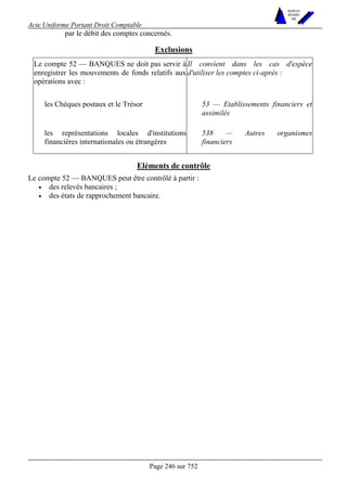 Acte Uniforme Portant Droit Comptable 
Page 246 sur 752 
NOUVELLES 
METHODES 
SARL 
par le débit des comptes concernés. 
Exclusions 
Le compte 52 — BANQUES ne doit pas servir à 
enregistrer les mouvements de fonds relatifs aux 
opérations avec : 
Il convient dans les cas d'espèce 
d'utiliser les comptes ci-après : 
les Chèques postaux et le Trésor 53 — Etablissements financiers et 
assimilés 
les représentations locales d'institutions 
financières internationales ou étrangères 
538 — Autres organismes 
financiers 
Eléments de contrôle 
Le compte 52 — BANQUES peut être contrôlé à partir : 
• des relevés bancaires ; 
• des états de rapprochement bancaire. 
 