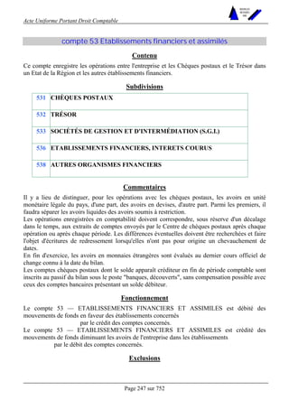 Acte Uniforme Portant Droit Comptable 
Page 247 sur 752 
NOUVELLES 
METHODES 
SARL 
compte 53 Etablissements financiers et assimilés 
Contenu 
Ce compte enregistre les opérations entre l'entreprise et les Chèques postaux et le Trésor dans 
un Etat de la Région et les autres établissements financiers. 
Subdivisions 
531 CHÈQUES POSTAUX 
532 TRÉSOR 
533 SOCIÉTÉS DE GESTION ET D'INTERMÉDIATION (S.G.I.) 
536 ETABLISSEMENTS FINANCIERS, INTERETS COURUS 
538 AUTRES ORGANISMES FINANCIERS 
Commentaires 
Il y a lieu de distinguer, pour les opérations avec les chèques postaux, les avoirs en unité 
monétaire légale du pays, d'une part, des avoirs en devises, d'autre part. Parmi les premiers, il 
faudra séparer les avoirs liquides des avoirs soumis à restriction. 
Les opérations enregistrées en comptabilité doivent correspondre, sous réserve d'un décalage 
dans le temps, aux extraits de comptes envoyés par le Centre de chèques postaux après chaque 
opération ou après chaque période. Les différences éventuelles doivent être recherchées et faire 
l'objet d'écritures de redressement lorsqu'elles n'ont pas pour origine un chevauchement de 
dates. 
En fin d'exercice, les avoirs en monnaies étrangères sont évalués au dernier cours officiel de 
change connu à la date du bilan. 
Les comptes chèques postaux dont le solde apparaît créditeur en fin de période comptable sont 
inscrits au passif du bilan sous le poste banques, découverts, sans compensation possible avec 
ceux des comptes bancaires présentant un solde débiteur. 
Fonctionnement 
Le compte 53 — ETABLISSEMENTS FINANCIERS ET ASSIMILES est débité des 
mouvements de fonds en faveur des établissements concernés 
par le crédit des comptes concernés. 
Le compte 53 — ETABLISSEMENTS FINANCIERS ET ASSIMILES est crédité des 
mouvements de fonds diminuant les avoirs de l'entreprise dans les établissements 
par le débit des comptes concernés. 
Exclusions 
 